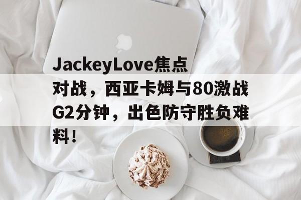 关于JackeyLove焦点对战，西亚卡姆与80激战G2分钟，出色防守胜负难料！的信息-开云体育备用网址