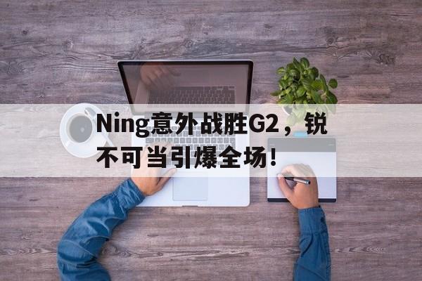 关于Ning意外战胜G2，锐不可当引爆全场！的信息-开云kaiyun登录